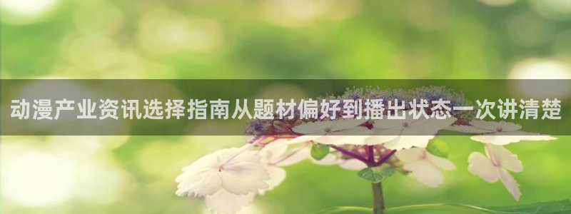 奇漫屋最新作品：动漫产业资讯选择指南从题材偏好到播出状态一次讲清楚配图